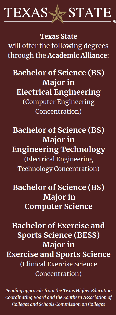 A graphic with the Texas State College logo at the top and the following text below it: Texas State will offer the following degrees through the Academic Alliance: Bachelor of Science (BS) Major in Electrical Engineering (Computer Engineering Concentration) Bachelor of Science (BS) Major in Engineering Technology (Electrical Engineering Technology Concentration) Bachelor of Science (BS) Major in Computer Science Bachelor of Exercise and Sports Science (BESS) Major in Exercise and Sports Science (Clinical Exercise Science Concentration) Bachelor of Applied Arts and Sciences (BAAS) Major in Applied Arts and Sciences Pending approvals from the Texas Higher Education Coordinating Board and the Southern Association of Colleges and Schools Commission on Colleges